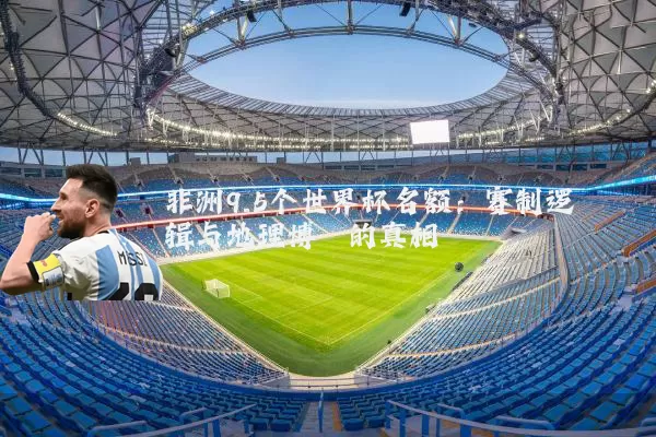非洲9.5个世界杯名额：赛制逻辑与地理博弈的真相